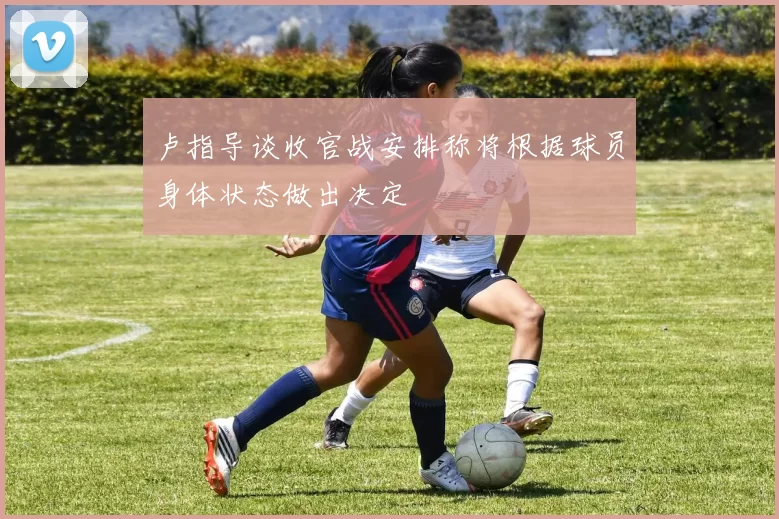 卢指导谈收官战安排称将根据球员身体状态做出决定