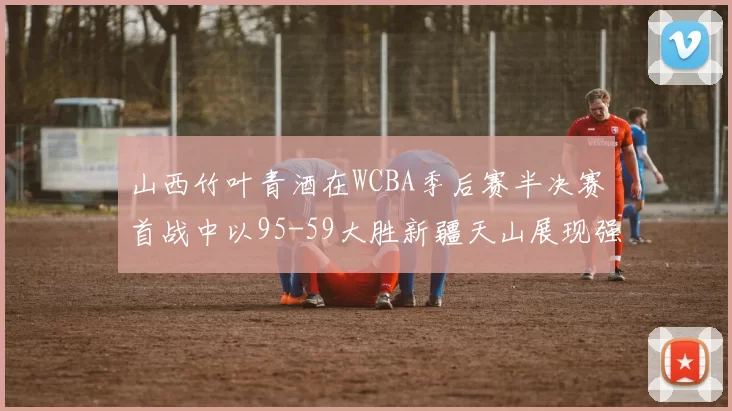 山西竹叶青酒在WCBA季后赛半决赛首战中以95-59大胜新疆天山展现强劲实力