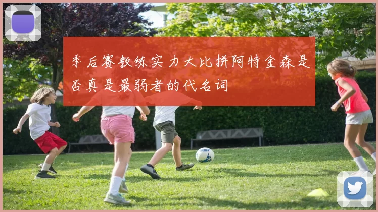 季后赛教练实力大比拼阿特金森是否真是最弱者的代名词