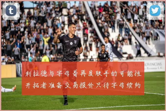 利拉德与字母哥再度联手的可能性开拓者准备交易报价只待字母续约意愿