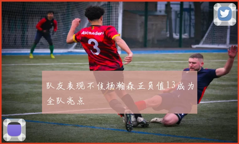 队友表现不佳杨瀚森正负值13成为全队亮点