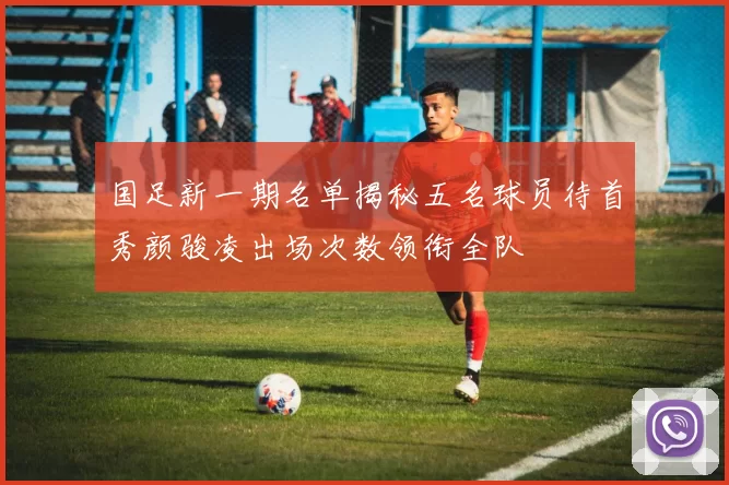 国足新一期名单揭秘五名球员待首秀颜骏凌出场次数领衔全队