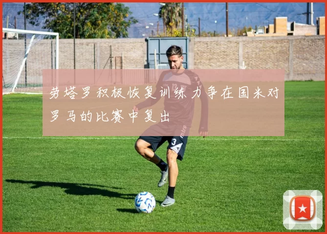 劳塔罗积极恢复训练力争在国米对罗马的比赛中复出