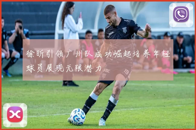 徐昕引领广州队成功崛起培养年轻球员展现无限潜力
