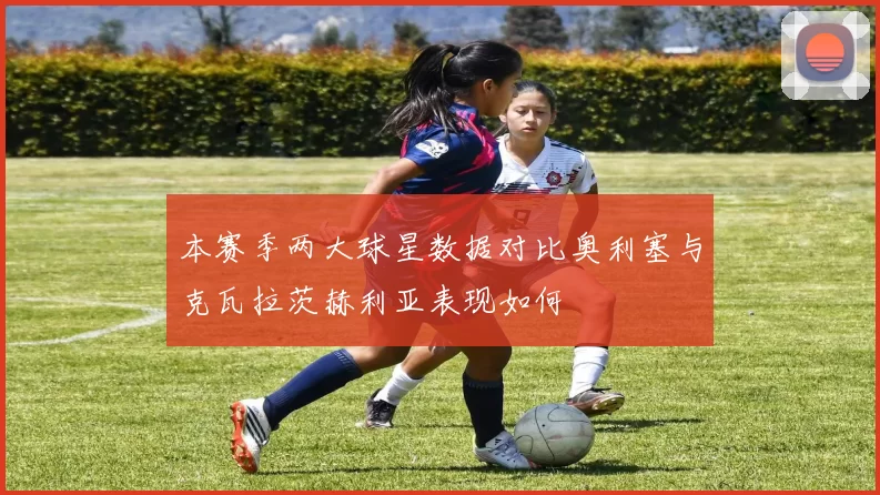 本赛季两大球星数据对比奥利塞与克瓦拉茨赫利亚表现如何