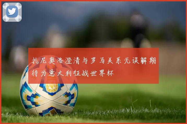扎尼奥洛澄清与罗马关系无误解期待为意大利征战世界杯