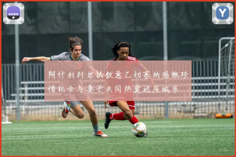 阿什利科尔执教意乙切塞纳感慨珍惜机会与妻子共同热爱这座城市