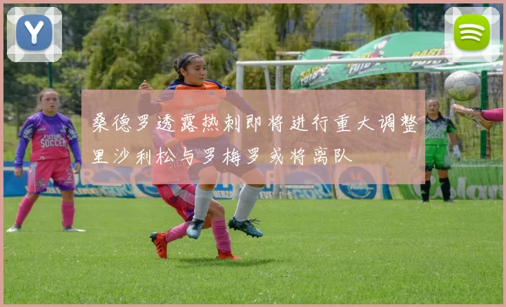 桑德罗透露热刺即将进行重大调整里沙利松与罗梅罗或将离队