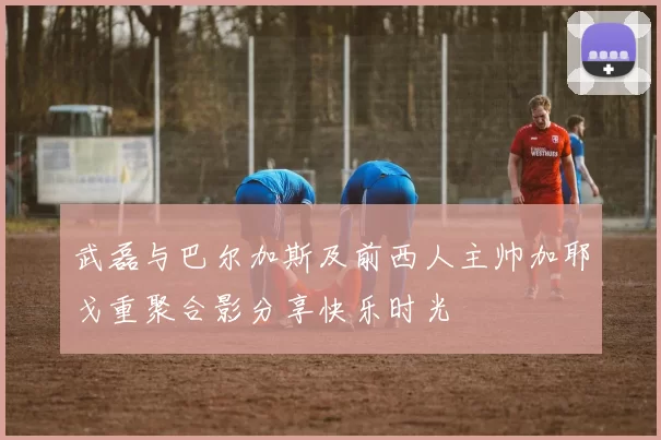 武磊与巴尔加斯及前西人主帅加耶戈重聚合影分享快乐时光