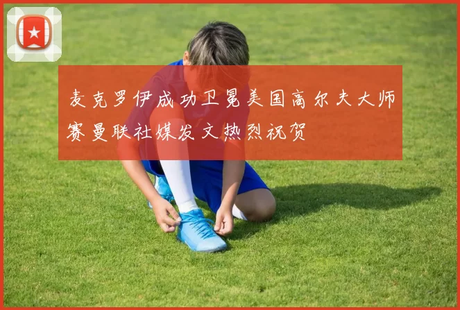 麦克罗伊成功卫冕美国高尔夫大师赛曼联社媒发文热烈祝贺