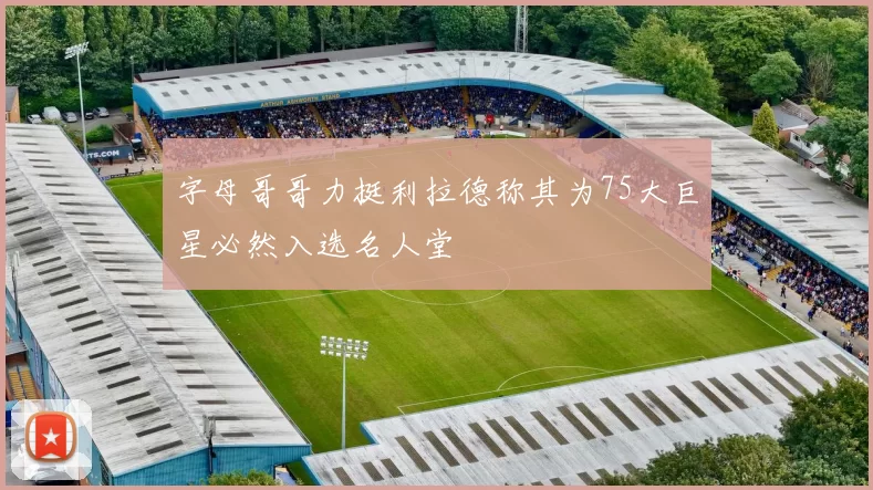 字母哥哥力挺利拉德称其为75大巨星必然入选名人堂