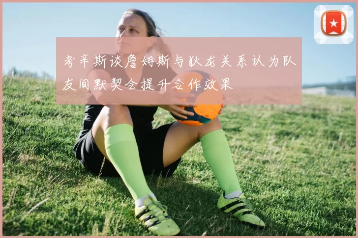 考辛斯谈詹姆斯与狄龙关系认为队友间默契会提升合作效果