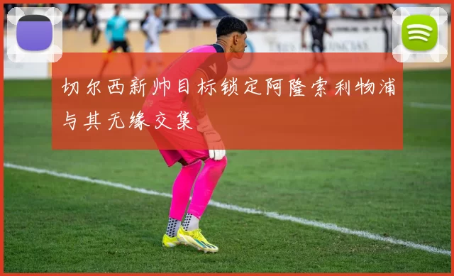 切尔西新帅目标锁定阿隆索利物浦与其无缘交集