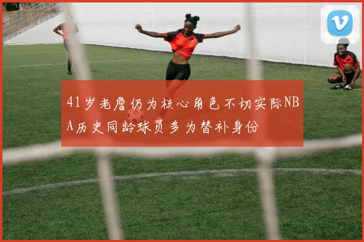 41岁老詹仍为核心角色不切实际NBA历史同龄球员多为替补身份