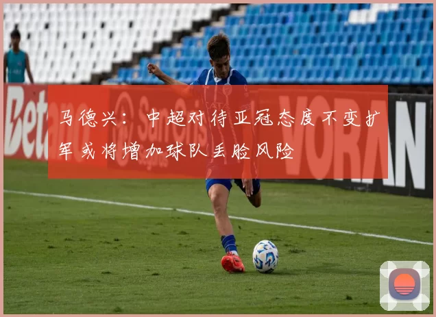 马德兴：中超对待亚冠态度不变扩军或将增加球队丢脸风险