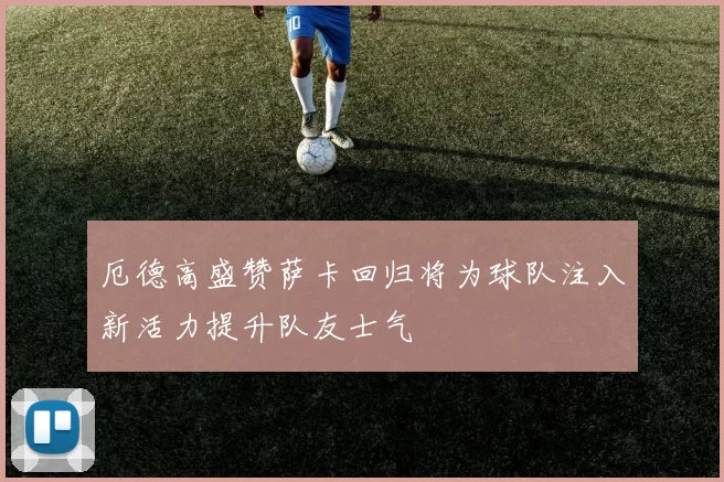 厄德高盛赞萨卡回归将为球队注入新活力提升队友士气