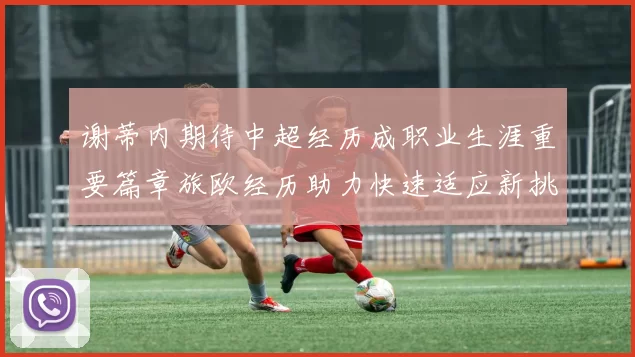 谢蒂内期待中超经历成职业生涯重要篇章旅欧经历助力快速适应新挑战