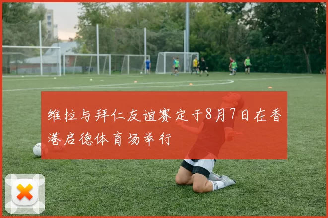 维拉与拜仁友谊赛定于8月7日在香港启德体育场举行