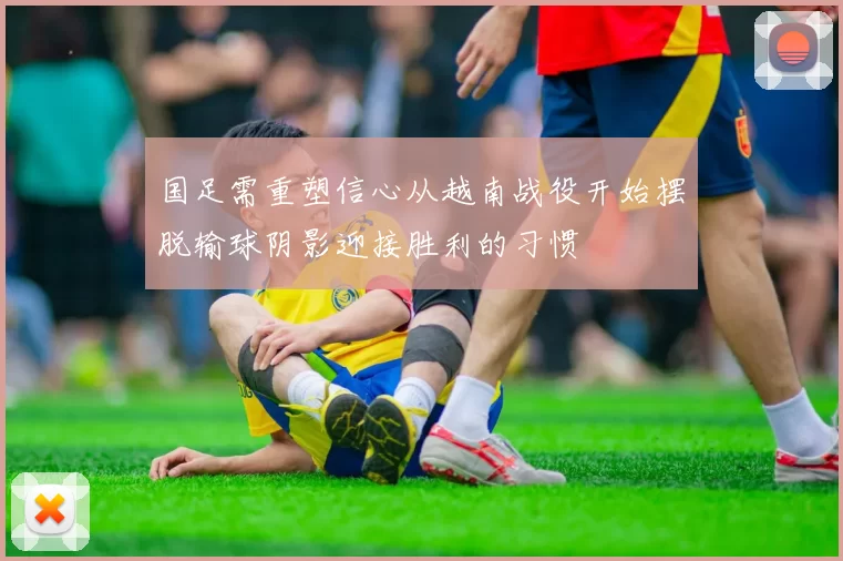 国足需重塑信心从越南战役开始摆脱输球阴影迎接胜利的习惯