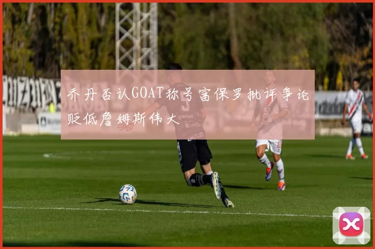乔丹否认GOAT称号富保罗批评争论贬低詹姆斯伟大