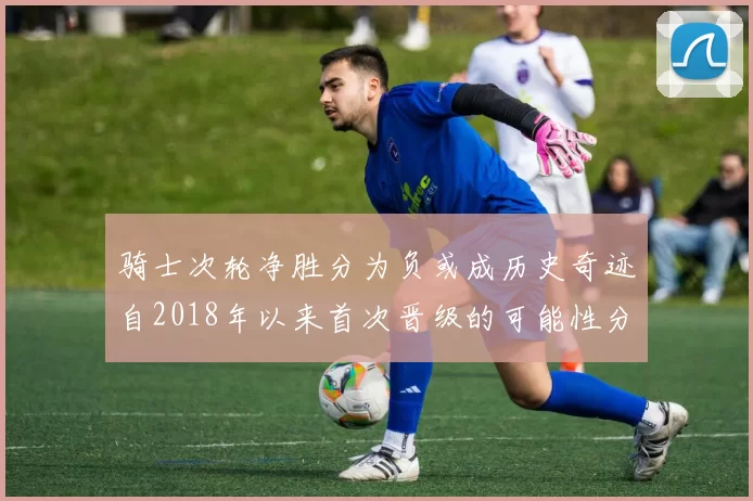 骑士次轮净胜分为负或成历史奇迹自2018年以来首次晋级的可能性分析