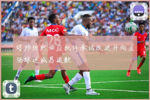 塔帅坦然回应批评承诺改进并向主场球迷诚恳道歉