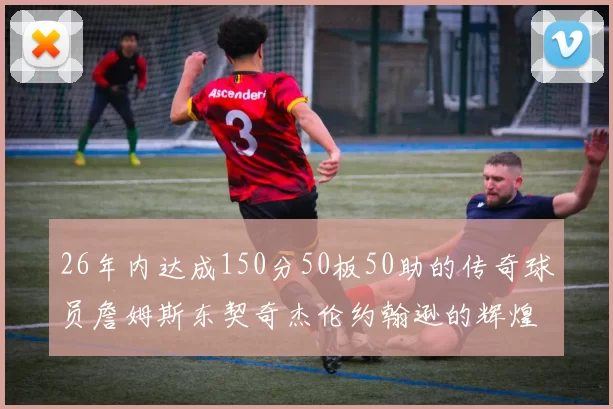 26年内达成150分50板50助的传奇球员詹姆斯东契奇杰伦约翰逊的辉煌成就